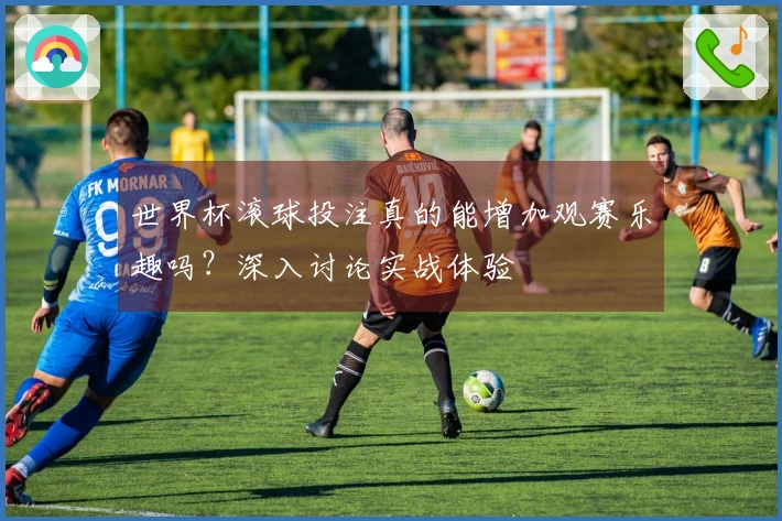 世界杯滚球投注真的能增加观赛乐趣吗？深入讨论实战体验